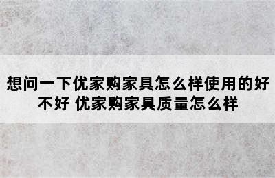 想问一下优家购家具怎么样使用的好不好 优家购家具质量怎么样